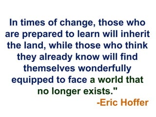 In times of change, those who
are prepared to learn will inherit
the land, while those who think
   they already know will find
     themselves wonderfully
  equipped to face a world that
        no longer exists."
                     -Eric Hoffer
 