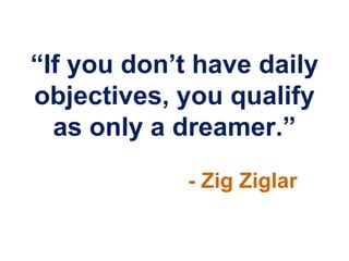 “If you don‟t have daily
objectives, you qualify
  as only a dreamer.”
             - Zig Ziglar
 