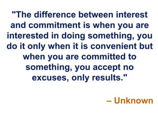 "The difference between interest
 and commitment is when you are
interested in doing something, you
do it only when it is convenient but
    when you are committed to
     something, you accept no
       excuses, only results."

                        – Unknown
 