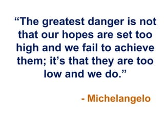 “The greatest danger is not
 that our hopes are set too
high and we fail to achieve
 them; it‟s that they are too
      low and we do.”

             - Michelangelo
 
