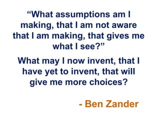 “What assumptions am I
  making, that I am not aware
that I am making, that gives me
          what I see?”
 What may I now invent, that I
  have yet to invent, that will
   give me more choices?

                - Ben Zander
 