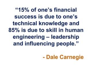 “15% of one‟s financial
  success is due to one‟s
 technical knowledge and
85% is due to skill in human
 engineering – leadership
  and influencing people.”

            - Dale Carnegie
 