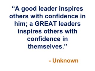 “A good leader inspires
others with confidence in
  him; a GREAT leaders
   inspires others with
      confidence in
      themselves.”

            - Unknown
 