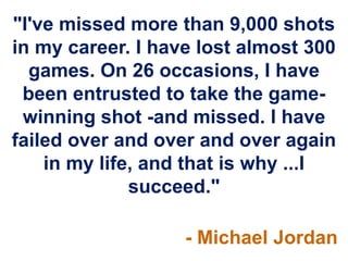 "I've missed more than 9,000 shots
in my career. I have lost almost 300
  games. On 26 occasions, I have
 been entrusted to take the game-
 winning shot -and missed. I have
failed over and over and over again
    in my life, and that is why ...I
              succeed."

                   - Michael Jordan
 