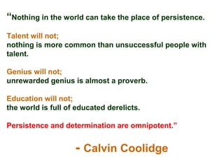 “Nothing in the world can take the place of persistence.
Talent will not;
nothing is more common than unsuccessful people with
talent.

Genius will not;
unrewarded genius is almost a proverb.

Education will not;
the world is full of educated derelicts.

Persistence and determination are omnipotent.”


                    - Calvin Coolidge
 