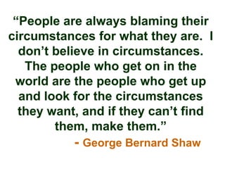 “People are always blaming their
circumstances for what they are. I
  don‟t believe in circumstances.
   The people who get on in the
 world are the people who get up
  and look for the circumstances
  they want, and if they can‟t find
        them, make them.”
           - George Bernard Shaw
 