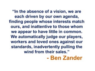 “In the absence of a vision, we are
    each driven by our own agenda,
finding people whose interests match
 ours, and inattentive to those whom
  we appear to have little in common.
 We automatically judge our players,
 workers and loved ones against our
  standards, inadvertently pulling the
        wind from their sales.”
                   - Ben Zander
 