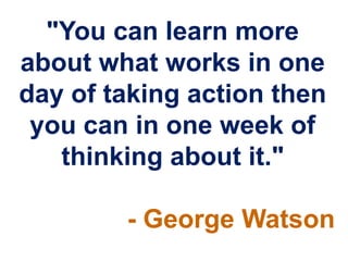 "You can learn more
about what works in one
day of taking action then
 you can in one week of
   thinking about it."

        - George Watson
 