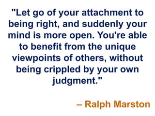 "Let go of your attachment to
being right, and suddenly your
mind is more open. You're able
   to benefit from the unique
 viewpoints of others, without
  being crippled by your own
          judgment."

              – Ralph Marston
 