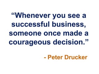“Whenever you see a
 successful business,
someone once made a
courageous decision.”
         - Peter Drucker
 