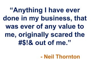 “Anything I have ever
done in my business, that
 was ever of any value to
me, originally scared the
    #$!& out of me.”
           - Neil Thornton
 