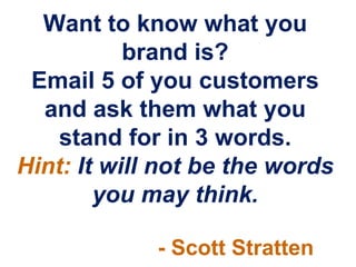 Want to know what you
           brand is?
 Email 5 of you customers
  and ask them what you
    stand for in 3 words.
Hint: It will not be the words
        you may think.

             - Scott Stratten
 