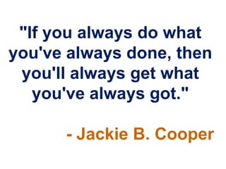 "If you always do what
you've always done, then
 you'll always get what
   you've always got."

      - Jackie B. Cooper
 