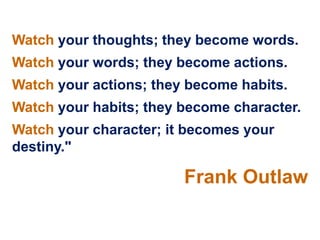 Watch your thoughts; they become words.
Watch your words; they become actions.
Watch your actions; they become habits.
Watch your habits; they become character.
Watch your character; it becomes your
destiny."

                        Frank Outlaw
 