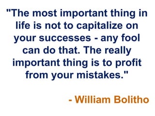 "The most important thing in
  life is not to capitalize on
 your successes - any fool
    can do that. The really
 important thing is to profit
     from your mistakes."

             - William Bolitho
 