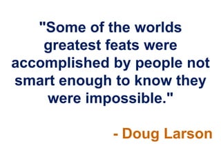 "Some of the worlds
    greatest feats were
accomplished by people not
smart enough to know they
    were impossible."

             - Doug Larson
 