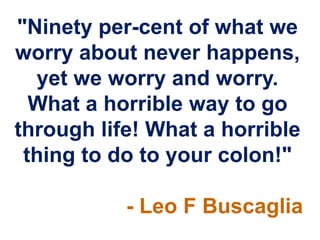 "Ninety per-cent of what we
worry about never happens,
  yet we worry and worry.
  What a horrible way to go
through life! What a horrible
 thing to do to your colon!"

           - Leo F Buscaglia
 
