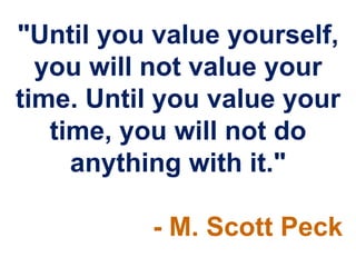 "Until you value yourself,
  you will not value your
time. Until you value your
   time, you will not do
     anything with it."

          - M. Scott Peck
 