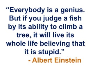 “Everybody is a genius.
 But if you judge a fish
 by its ability to climb a
   tree, it will live its
whole life believing that
       it is stupid.”
         - Albert Einstein
 