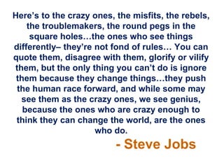 Here‟s to the crazy ones, the misfits, the rebels,
    the troublemakers, the round pegs in the
     square holes…the ones who see things
differently– they‟re not fond of rules… You can
quote them, disagree with them, glorify or vilify
them, but the only thing you can‟t do is ignore
 them because they change things…they push
 the human race forward, and while some may
  see them as the crazy ones, we see genius,
   because the ones who are crazy enough to
 think they can change the world, are the ones
                     who do.
                          - Steve Jobs
 