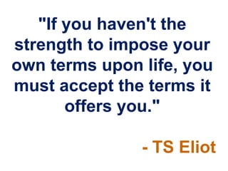 "If you haven't the
strength to impose your
own terms upon life, you
must accept the terms it
       offers you."

               - TS Eliot
 