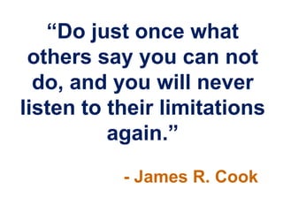 “Do just once what
others say you can not
do, and you will never
listen to their limitations
again.”
- James R. Cook
 