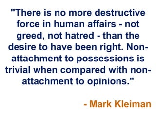 "There is no more destructive
force in human affairs - not
greed, not hatred - than the
desire to have been right. Non-
attachment to possessions is
trivial when compared with non-
attachment to opinions."
- Mark Kleiman
 