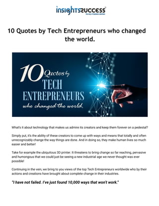 10 Quotes by Tech Entrepreneurs who changed
the world.
What’s it about technology that makes us admire its creators and keep them forever on a pedestal?
Simply put, it’s the ability of these creators to come up with ways and means that totally and often
unrecognizably change the way things are done. And in doing so, they make human lives so much
easier and better!
Take for example the ubiquitous 3D printer. It threatens to bring change so far reaching, pervasive
and humongous that we could just be seeing a new industrial age we never thought was ever
possible!
Continuing in the vein, we bring to you views of the top Tech Entrepreneurs worldwide who by their
actions and creations have brought about complete change in their industries.
“I have not failed. I’ve just found 10,000 ways that won’t work.”
 