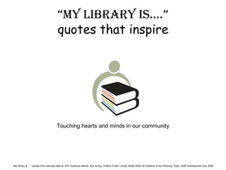 “ my library is….” quotes that inspire Touching hearts and minds in our community “ My library is… ” quotes from banners kept at  BPL locations before, and during, Ontario Public Library Week 2008: an initiative of the Planning Team, Staff Development Day 2008 