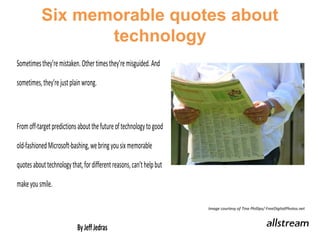 Six memorable quotes about
                 technology
Sometimes they’re mistaken. Other times they’re misguided. And

sometimes, they’re just plain wrong.



From off-target predictions about the future of technology to

good old-fashioned Microsoft-bashing, we bring you six

memorable quotes about technology that, for different reasons,

can’t help but make you smile.

                                                                 Image courtesy of Tina Phillips/ FreeDigitalPhotos.net


                         By Jeff Jedras
 