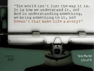 “The world isn't just the way it is.
It is how we understand it, no?
And in understanding something,
we bring something to it, no?
Doesn't that make life a story?”




                              Yann Martel
                                Life of Pi
 