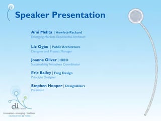 Speaker Presentation
Ami Mehta | Hewlett-Packard
Emerging Markets Experiential Architect
Liz Ogbu | Public Architcture
Designer and Project Manager
Joanne Oliver | IDEO
Sustainability Initiatives Coordinator
Eric Bailey | Frog Design
Principle Designer
Stephen Hooper | DesignAfairs
President
 