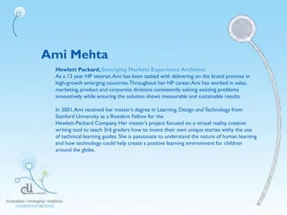 Ami Mehta
Hewlett Packard,Emerging Markets Experience Architect
As a 12 year HP veteran,Ami has been tasked with delivering on the brand promise in
high-growth emerging countries.Throughout her HP career,Ami has worked in sales,
marketing, product and corporate divisions consistently solving existing problems
innovatively while ensuring the solution shows measurable and sustainable results.
In 2001,Ami received her master’s degree in Learning, Design andTechnology from
Stanford University as a Resident Fellow for the
Hewlett-Packard Company. Her master’s project focused on a virtual reality, creative
writing tool to teach 3rd graders how to invent their own unique stories withy the use
of technical learning guides. She is passionate to understand the nature of human learning
and how technology could help create a positive learning environment for children
around the globe.
 
