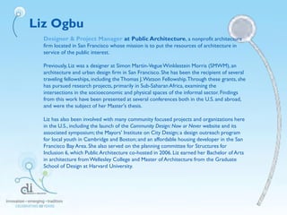 Liz Ogbu
Designer & Project Manager at Public Architecture, a nonprofit architecture
firm located in San Francisco whose mission is to put the resources of architecture in
service of the public interest.
Previously, Liz was a designer at Simon Martin-VegueWinklestein Morris (SMWM), an
architecture and urban design firm in San Francisco. She has been the recipient of several
traveling fellowships, including theThomas J.Watson Fellowship.Through these grants, she
has pursued research projects, primarily in Sub-SaharanAfrica, examining the
intersections in the socioeconomic and physical spaces of the informal sector. Findings
from this work have been presented at several conferences both in the U.S. and abroad,
and were the subject of her Master's thesis.
Liz has also been involved with many community focused projects and organizations here
in the U.S., including the launch of the Community Design: Now or Never website and its
associated symposium; the Mayors' Institute on City Design; a design outreach program
for local youth in Cambridge and Boston; and an affordable housing developer in the San
Francisco Bay Area. She also served on the planning committee for Structures for
Inclusion 6, which Public Architecture co-hosted in 2006. Liz earned her Bachelor of Arts
in architecture fromWellesley College and Master of Architecture from the Graduate
School of Design at Harvard University.
 