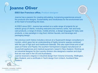Joanne Oliver
IDEO San Francisco office, Product designer
Joanne has a passion for creating stimulating, humanizing experiences around
the products she designs. Sustainability and mindfulness for the environment are
at the heart of everything she does.
At IDEO since 2001, Joanne has worked on a wide range of projects for an
eclectic group of clients, including webcams and memory cards, hair and body
care products, a range of shoes, mobile phones, a design language for baby care
products, a new paradigm in dog food, kitchen faucets, and beverage and
packaging design.
Her previous work history includes a tenure at a Superyacht design consultancy in
London, which gave her an understanding of highly dynamic spaces combined
with the use of high tech and traditional materials. She also spent three and a half
years at Fisher and Paykel, the southern hemisphere’s largest manufacturer of
household appliances and medical equipment, based in New Zealand. Working as
an industrial designer for the Laundry division she designed a washer and dryer
that are now sold in the US and Australasia.
Joanne received a degree in industrial design from Victoria University, Wellington,
New Zealand, and a certificate in Yacht design from Unitech, Auckland New
Zealand.
 