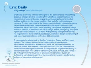 Eric Baily
Frog Design, Principle Designer
Eric Bailey is currently a Principal Designer in the San Francisco office of Frog
Design, a strategic-creative consulting firm with offices across the globe. His
mission is to envision and create engaging and meaningful experiences that
facilitate and improve the human condition. As a part of a multi-disciplinary
company, Eric has contributed to the development of digitally integrated solutions
for portable entertainment, health management, cardiovascular fitness, and
surveillance and access control. On a given day, he might be engaged in design
research, ideation, or interaction and visual design. Before joining Frog, Eric spent
7 years as Senior Designer at Arc World Wide (formerly Semaphore Partners).
His responsibilities there entailed visual design, interaction design and branding of
web-based business solutions for Fortune 500 companies.
Eric completed graduate work at Stanford’s Learning, Design and Technology
program. The program focused on the development of user-centered
technologies, environments and experiences for the purposes of learning. His
particular interest was in Media Literacy education for both the classroom and
non-traditional learning environments. Subsequently, he taught media literacy as
an intern at the San Jose Children’s Discovery Museum. In 1995, Eric earned a
BS in Design from the University of Cincinnati. He completed 3 years of
professional work designing print, environmental and interactive solutions after
and during his undergraduate career.
 