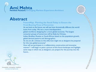 Abstract
FutureMap: Planting the SeedsToday to Ensure the
Fruit-BearingTrees ofTomorrow
As we look to the future, we will see how dramatically different the world
looks from today. We see a more interdependent,
global workforce designing for a more global economy. The largest
consumer groups of tomorrow will be likely be Chinese,
Indian, Brazilian, Russian or SouthAfrican based on the population growth,
global demand patterns and demographics.
As we are all a witness to this shift, how might we as designers be prepared
for this new, global economy?
How will we participate in a collaborative, constructive and innovative
manner? I will begin to paint a picture of this future landscape and highlight
some ways in which we, as designers, can prepare for the journey into the
future...
Ami MehtaHewlett Packard, Emerging Markets Experience Architect
 