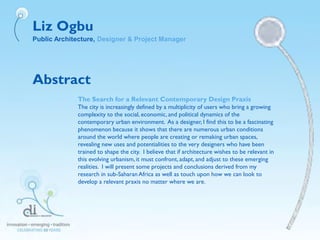 Liz Ogbu
Public Architecture, Designer & Project Manager
Abstract
The Search for a Relevant Contemporary Design Praxis
The city is increasingly defined by a multiplicity of users who bring a growing
complexity to the social, economic, and political dynamics of the
contemporary urban environment. As a designer, I find this to be a fascinating
phenomenon because it shows that there are numerous urban conditions
around the world where people are creating or remaking urban spaces,
revealing new uses and potentialities to the very designers who have been
trained to shape the city. I believe that if architecture wishes to be relevant in
this evolving urbanism,it must confront, adapt, and adjust to these emerging
realities. I will present some projects and conclusions derived from my
research in sub-SaharanAfrica as well as touch upon how we can look to
develop a relevant praxis no matter where we are.
 