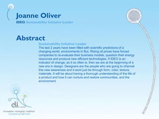 Joanne Oliver
IDEO, Sustainability Initiative Leader
Abstract
Sustainability Initiative Leader
The last 2 years have been filled with scientific predictions of a
changing world, environments in flux. Rising oil prices have forced
companies to re-evaluate their business models, question their energy
resources and produce new efficient technologies. If IDEO is an
indicator of change, as it so often is, then we are at the beginning of a
new era in design. Designers are the people who are going to channel
this new awareness and it wont just be through form, color, texture,
materials. It will be about having a thorough understanding of the life of
a product and how it can nurture and restore communities, and the
environment.
 