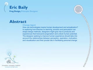 Eric Baily
Frog Design, Principle Designer
Abstract
Change Agent
How can technologies inspire human development and actualization?
In exploring how theories on learning, emotion and persuasion can
shape design methods, designers might give rise to products and
experiences that transcend pragmatism and unlock human potential.
The designer seeking to improve human experience should take into
account the relationships between perception, aspiration, motivation,
and visualization and their pivotal role in facilitating personal change.
 