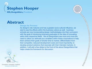 Stephen Hooper
IDS, DesignAfairs, President
Abstract
Design As Process
As design's role matures and has a greater socio-cultural influence, we
start to see the effects within the business culture as well. business
schools are now incorporating design methodologies into their curriculum
with the goal of introducing business graduates to the idea of innovating
within their respective fields. We at DesignAfairs see more and more the
need to utilize our skill-sets as a enablers within these corporations to help
them achieve their goals of shorter time to market, differentiation from
their competitor, reduced development costs and most importantly, to
develop product solutions that resonate with their intended markets. In
addition, I will add a few slides to the front of this about DesignAfairs that
helps create the framework for discussion.
 