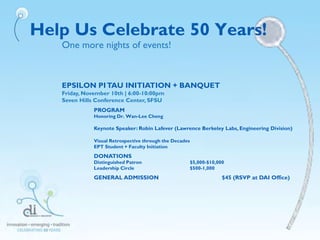 EPSILON PITAU INITIATION + BANQUET
Friday, November 10th | 6:00-10:00pm
Seven Hills Conference Center, SFSU
PROGRAM
Honoring Dr. Wan-Lee Cheng
Keynote Speaker: Robin Lafever (Lawrence Berkeley Labs, Engineering Division)
Visual Retrospective through the Decades
EPT Student + Faculty Initiation
DONATIONS
Distinguished Patron $5,000-$10,000
Leadership Circle $500-1,000
GENERAL ADMISSION $45 (RSVP at DAI Office)
Help Us Celebrate 50 Years!
One more nights of events!
 