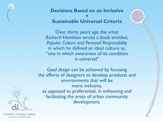 Decisions Based on an Inclusive
+
Sustainable Universal Criteria
Over thirty years ago the artist
Richard Hamilton wrote a book entitled,
Popular Culture and Personal Responsibility
in which he defined an ideal culture as,
“one in which awareness of its condition
is universal”
Good design can be achieved by focusing
the efforts of designers to develop products and
environments that will be
more inclusive,
as opposed to preferential, in enhancing and
facilitating the areas of urban community
development.
 