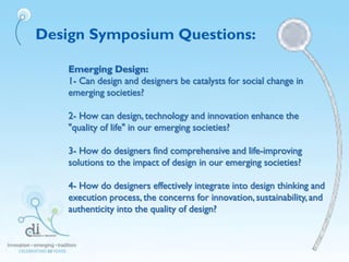 Design Symposium Questions:
Emerging Design:
1- Can design and designers be catalysts for social change in
emerging societies?
2- How can design, technology and innovation enhance the
"quality of life" in our emerging societies?
3- How do designers find comprehensive and life-improving
solutions to the impact of design in our emerging societies?
4- How do designers effectively integrate into design thinking and
execution process, the concerns for innovation, sustainability, and
authenticity into the quality of design?
 