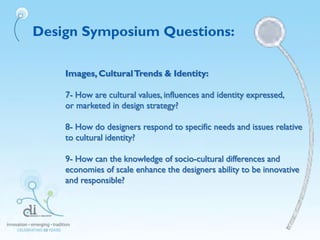 Design Symposium Questions:
Images, CulturalTrends & Identity:
7- How are cultural values, influences and identity expressed,
or marketed in design strategy?
8- How do designers respond to specific needs and issues relative
to cultural identity?
9- How can the knowledge of socio-cultural differences and
economies of scale enhance the designers ability to be innovative
and responsible?
 