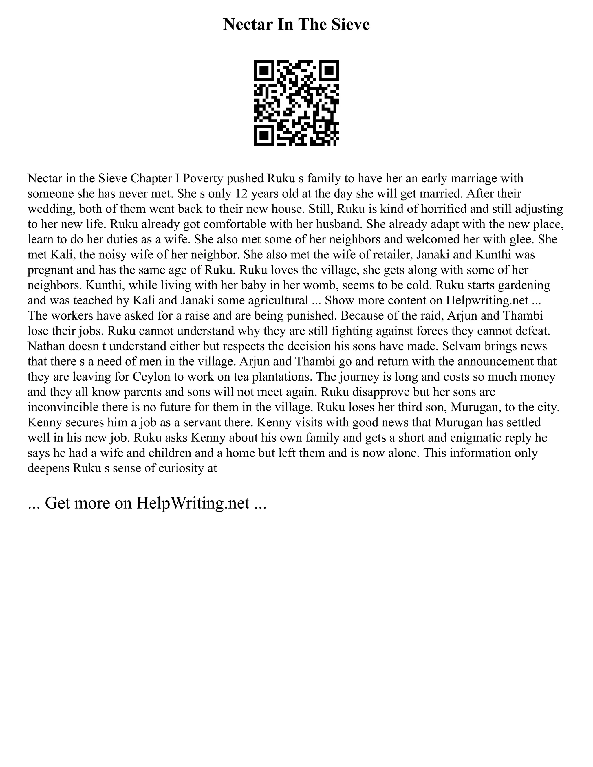Nectar In The Sieve
Nectar in the Sieve Chapter I Poverty pushed Ruku s family to have her an early marriage with
someone she has never met. She s only 12 years old at the day she will get married. After their
wedding, both of them went back to their new house. Still, Ruku is kind of horrified and still adjusting
to her new life. Ruku already got comfortable with her husband. She already adapt with the new place,
learn to do her duties as a wife. She also met some of her neighbors and welcomed her with glee. She
met Kali, the noisy wife of her neighbor. She also met the wife of retailer, Janaki and Kunthi was
pregnant and has the same age of Ruku. Ruku loves the village, she gets along with some of her
neighbors. Kunthi, while living with her baby in her womb, seems to be cold. Ruku starts gardening
and was teached by Kali and Janaki some agricultural ... Show more content on Helpwriting.net ...
The workers have asked for a raise and are being punished. Because of the raid, Arjun and Thambi
lose their jobs. Ruku cannot understand why they are still fighting against forces they cannot defeat.
Nathan doesn t understand either but respects the decision his sons have made. Selvam brings news
that there s a need of men in the village. Arjun and Thambi go and return with the announcement that
they are leaving for Ceylon to work on tea plantations. The journey is long and costs so much money
and they all know parents and sons will not meet again. Ruku disapprove but her sons are
inconvincible there is no future for them in the village. Ruku loses her third son, Murugan, to the city.
Kenny secures him a job as a servant there. Kenny visits with good news that Murugan has settled
well in his new job. Ruku asks Kenny about his own family and gets a short and enigmatic reply he
says he had a wife and children and a home but left them and is now alone. This information only
deepens Ruku s sense of curiosity at
... Get more on HelpWriting.net ...
 