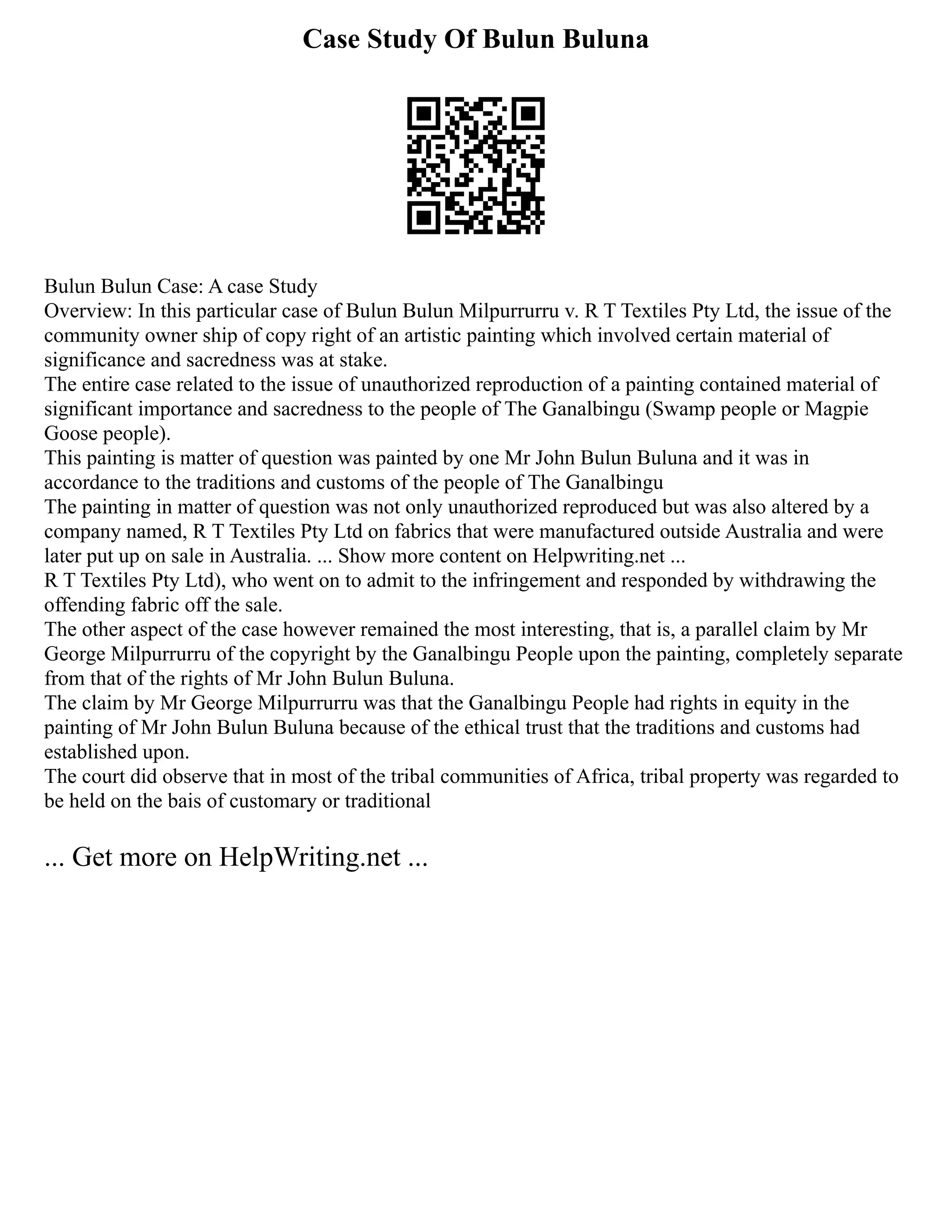 Case Study Of Bulun Buluna
Bulun Bulun Case: A case Study
Overview: In this particular case of Bulun Bulun Milpurrurru v. R T Textiles Pty Ltd, the issue of the
community owner ship of copy right of an artistic painting which involved certain material of
significance and sacredness was at stake.
The entire case related to the issue of unauthorized reproduction of a painting contained material of
significant importance and sacredness to the people of The Ganalbingu (Swamp people or Magpie
Goose people).
This painting is matter of question was painted by one Mr John Bulun Buluna and it was in
accordance to the traditions and customs of the people of The Ganalbingu
The painting in matter of question was not only unauthorized reproduced but was also altered by a
company named, R T Textiles Pty Ltd on fabrics that were manufactured outside Australia and were
later put up on sale in Australia. ... Show more content on Helpwriting.net ...
R T Textiles Pty Ltd), who went on to admit to the infringement and responded by withdrawing the
offending fabric off the sale.
The other aspect of the case however remained the most interesting, that is, a parallel claim by Mr
George Milpurrurru of the copyright by the Ganalbingu People upon the painting, completely separate
from that of the rights of Mr John Bulun Buluna.
The claim by Mr George Milpurrurru was that the Ganalbingu People had rights in equity in the
painting of Mr John Bulun Buluna because of the ethical trust that the traditions and customs had
established upon.
The court did observe that in most of the tribal communities of Africa, tribal property was regarded to
be held on the bais of customary or traditional
... Get more on HelpWriting.net ...
 