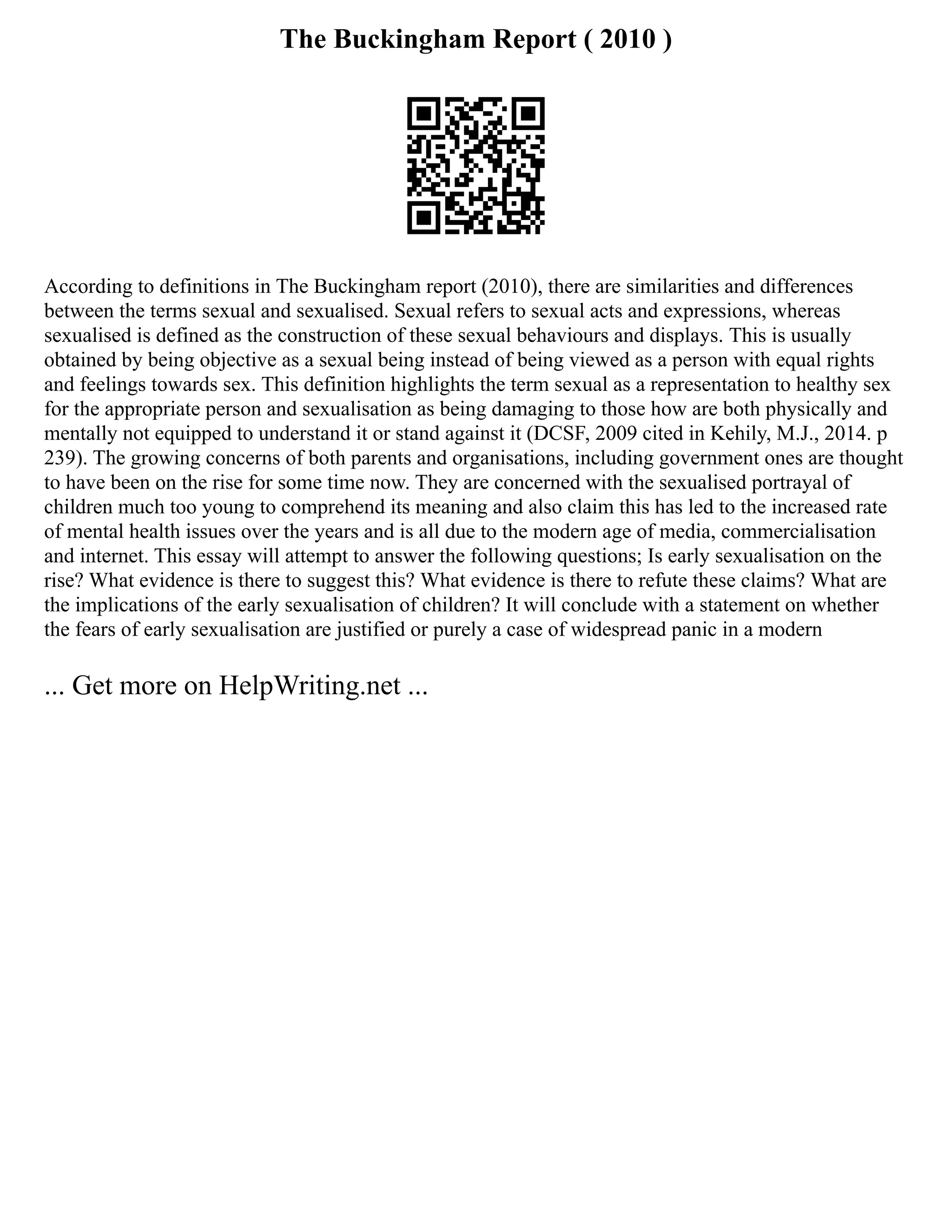 The Buckingham Report ( 2010 )
According to definitions in The Buckingham report (2010), there are similarities and differences
between the terms sexual and sexualised. Sexual refers to sexual acts and expressions, whereas
sexualised is defined as the construction of these sexual behaviours and displays. This is usually
obtained by being objective as a sexual being instead of being viewed as a person with equal rights
and feelings towards sex. This definition highlights the term sexual as a representation to healthy sex
for the appropriate person and sexualisation as being damaging to those how are both physically and
mentally not equipped to understand it or stand against it (DCSF, 2009 cited in Kehily, M.J., 2014. p
239). The growing concerns of both parents and organisations, including government ones are thought
to have been on the rise for some time now. They are concerned with the sexualised portrayal of
children much too young to comprehend its meaning and also claim this has led to the increased rate
of mental health issues over the years and is all due to the modern age of media, commercialisation
and internet. This essay will attempt to answer the following questions; Is early sexualisation on the
rise? What evidence is there to suggest this? What evidence is there to refute these claims? What are
the implications of the early sexualisation of children? It will conclude with a statement on whether
the fears of early sexualisation are justified or purely a case of widespread panic in a modern
... Get more on HelpWriting.net ...
 