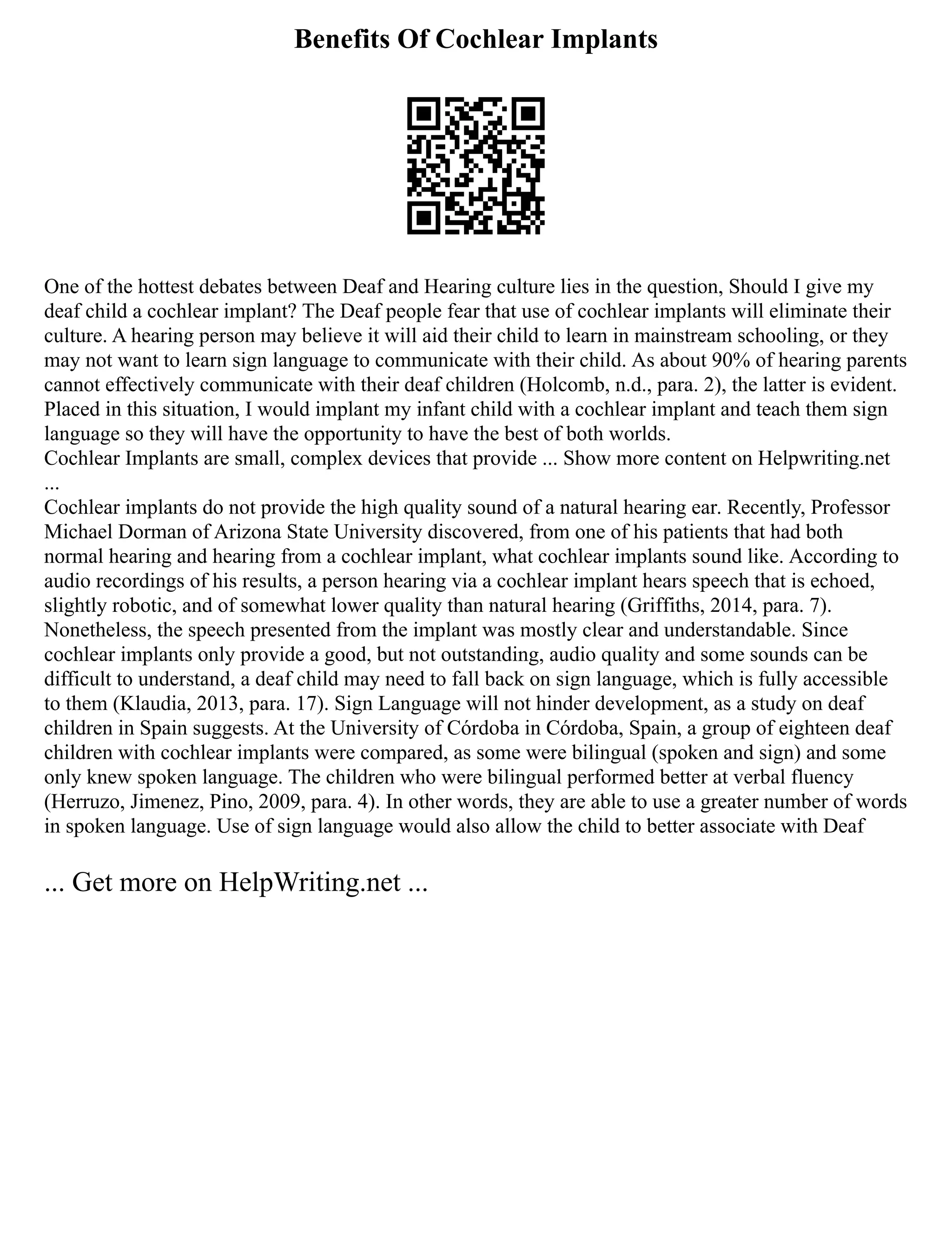 Benefits Of Cochlear Implants
One of the hottest debates between Deaf and Hearing culture lies in the question, Should I give my
deaf child a cochlear implant? The Deaf people fear that use of cochlear implants will eliminate their
culture. A hearing person may believe it will aid their child to learn in mainstream schooling, or they
may not want to learn sign language to communicate with their child. As about 90% of hearing parents
cannot effectively communicate with their deaf children (Holcomb, n.d., para. 2), the latter is evident.
Placed in this situation, I would implant my infant child with a cochlear implant and teach them sign
language so they will have the opportunity to have the best of both worlds.
Cochlear Implants are small, complex devices that provide ... Show more content on Helpwriting.net
...
Cochlear implants do not provide the high quality sound of a natural hearing ear. Recently, Professor
Michael Dorman of Arizona State University discovered, from one of his patients that had both
normal hearing and hearing from a cochlear implant, what cochlear implants sound like. According to
audio recordings of his results, a person hearing via a cochlear implant hears speech that is echoed,
slightly robotic, and of somewhat lower quality than natural hearing (Griffiths, 2014, para. 7).
Nonetheless, the speech presented from the implant was mostly clear and understandable. Since
cochlear implants only provide a good, but not outstanding, audio quality and some sounds can be
difficult to understand, a deaf child may need to fall back on sign language, which is fully accessible
to them (Klaudia, 2013, para. 17). Sign Language will not hinder development, as a study on deaf
children in Spain suggests. At the University of Córdoba in Córdoba, Spain, a group of eighteen deaf
children with cochlear implants were compared, as some were bilingual (spoken and sign) and some
only knew spoken language. The children who were bilingual performed better at verbal fluency
(Herruzo, Jimenez, Pino, 2009, para. 4). In other words, they are able to use a greater number of words
in spoken language. Use of sign language would also allow the child to better associate with Deaf
... Get more on HelpWriting.net ...
 