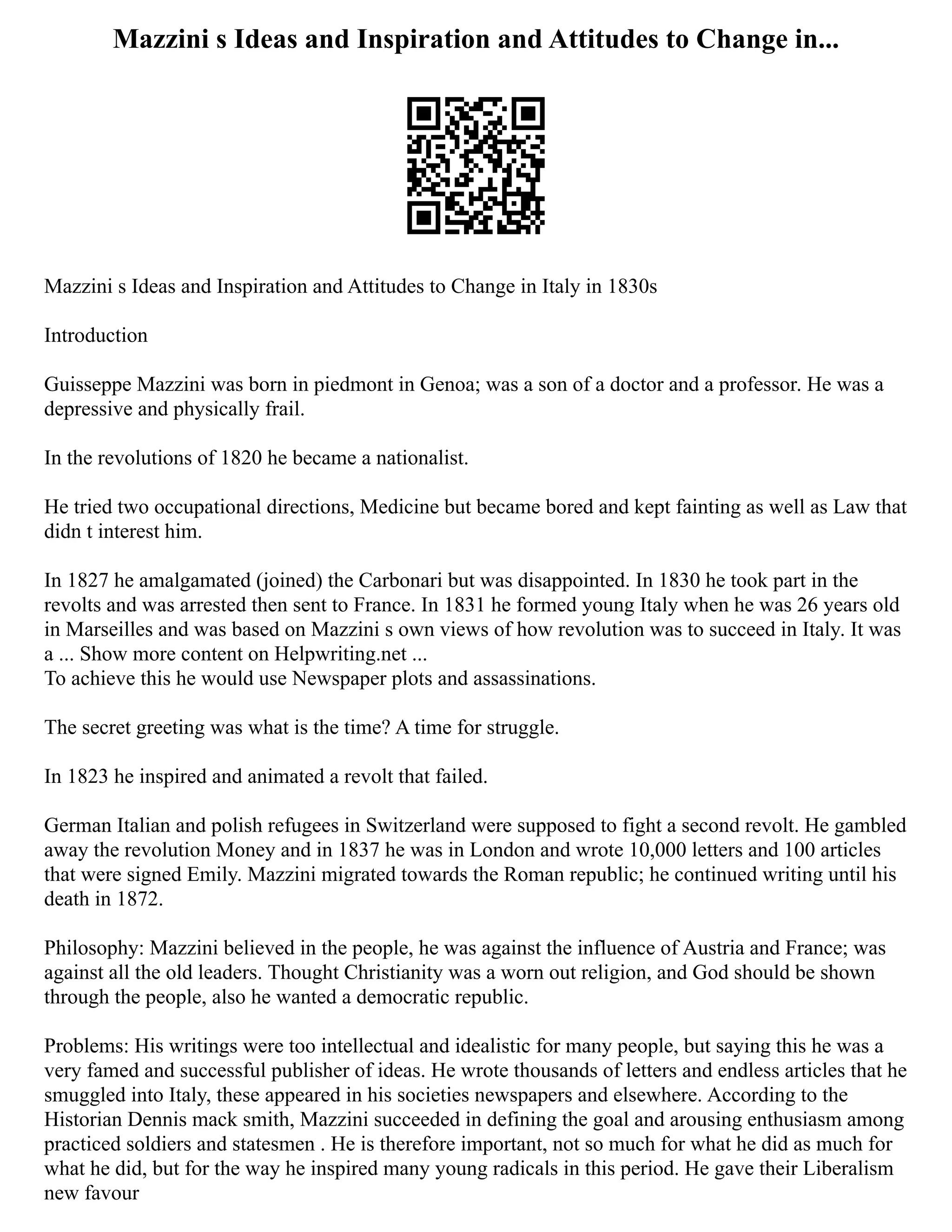 Mazzini s Ideas and Inspiration and Attitudes to Change in...
Mazzini s Ideas and Inspiration and Attitudes to Change in Italy in 1830s
Introduction
Guisseppe Mazzini was born in piedmont in Genoa; was a son of a doctor and a professor. He was a
depressive and physically frail.
In the revolutions of 1820 he became a nationalist.
He tried two occupational directions, Medicine but became bored and kept fainting as well as Law that
didn t interest him.
In 1827 he amalgamated (joined) the Carbonari but was disappointed. In 1830 he took part in the
revolts and was arrested then sent to France. In 1831 he formed young Italy when he was 26 years old
in Marseilles and was based on Mazzini s own views of how revolution was to succeed in Italy. It was
a ... Show more content on Helpwriting.net ...
To achieve this he would use Newspaper plots and assassinations.
The secret greeting was what is the time? A time for struggle.
In 1823 he inspired and animated a revolt that failed.
German Italian and polish refugees in Switzerland were supposed to fight a second revolt. He gambled
away the revolution Money and in 1837 he was in London and wrote 10,000 letters and 100 articles
that were signed Emily. Mazzini migrated towards the Roman republic; he continued writing until his
death in 1872.
Philosophy: Mazzini believed in the people, he was against the influence of Austria and France; was
against all the old leaders. Thought Christianity was a worn out religion, and God should be shown
through the people, also he wanted a democratic republic.
Problems: His writings were too intellectual and idealistic for many people, but saying this he was a
very famed and successful publisher of ideas. He wrote thousands of letters and endless articles that he
smuggled into Italy, these appeared in his societies newspapers and elsewhere. According to the
Historian Dennis mack smith, Mazzini succeeded in defining the goal and arousing enthusiasm among
practiced soldiers and statesmen . He is therefore important, not so much for what he did as much for
what he did, but for the way he inspired many young radicals in this period. He gave their Liberalism
new favour
 